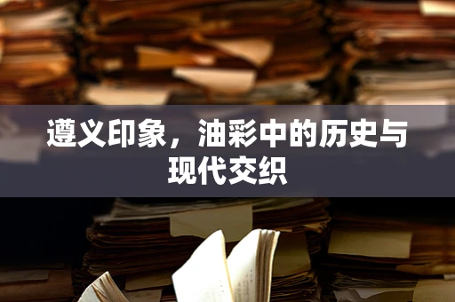遵义印象，油彩中的历史与现代交织
