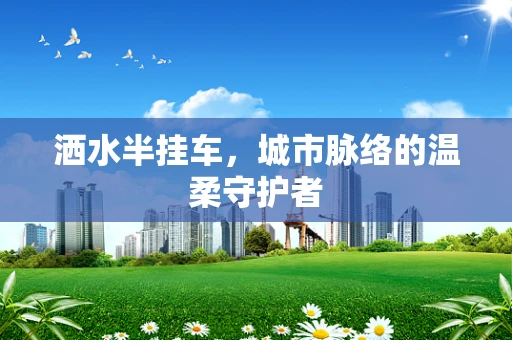 洒水半挂车，城市脉络的温柔守护者