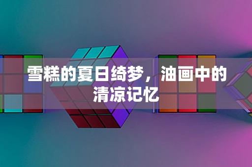 雪糕的夏日绮梦，油画中的清凉记忆