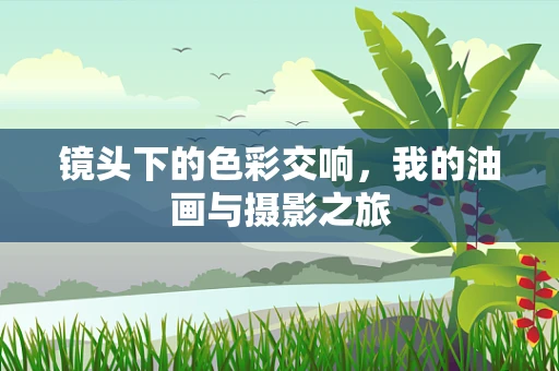 镜头下的色彩交响，我的油画与摄影之旅