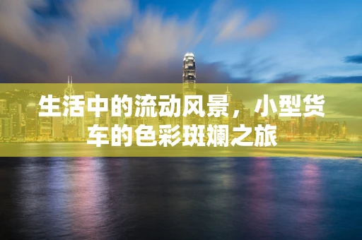 生活中的流动风景，小型货车的色彩斑斓之旅