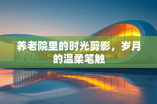 养老院里的时光剪影，岁月的温柔笔触
