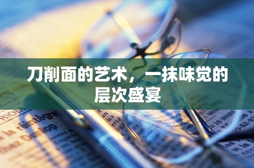 刀削面的艺术，一抹味觉的层次盛宴