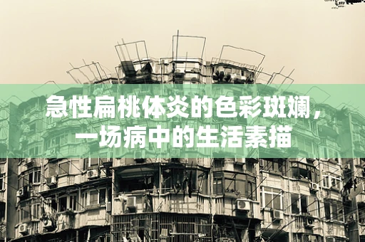 急性扁桃体炎的色彩斑斓，一场病中的生活素描