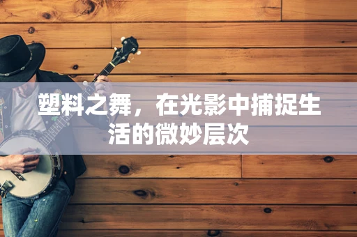 塑料之舞，在光影中捕捉生活的微妙层次