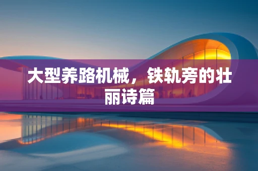 大型养路机械，铁轨旁的壮丽诗篇