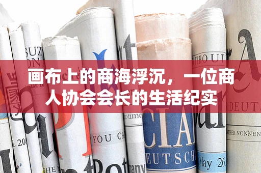 画布上的商海浮沉，一位商人协会会长的生活纪实