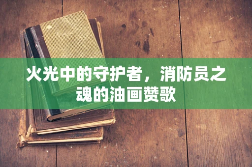 火光中的守护者，消防员之魂的油画赞歌