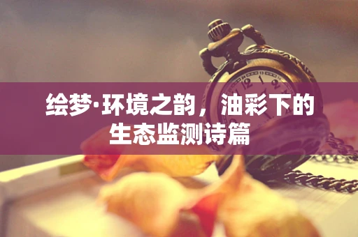 绘梦·环境之韵，油彩下的生态监测诗篇
