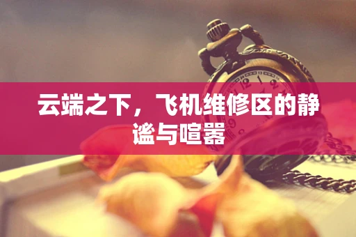 云端之下，飞机维修区的静谧与喧嚣