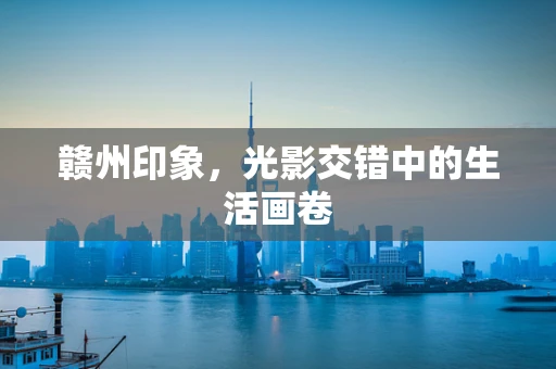 赣州印象，光影交错中的生活画卷