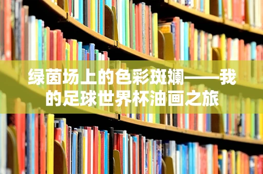 绿茵场上的色彩斑斓——我的足球世界杯油画之旅