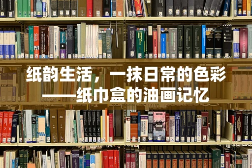 纸韵生活，一抹日常的色彩——纸巾盒的油画记忆