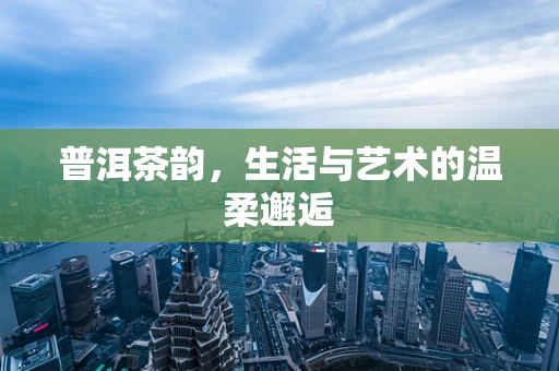 普洱茶韵，生活与艺术的温柔邂逅