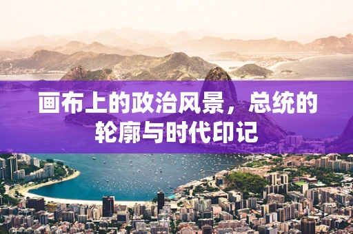 画布上的政治风景，总统的轮廓与时代印记