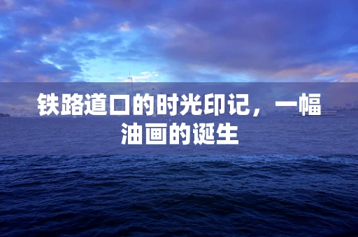 铁路道口的时光印记，一幅油画的诞生