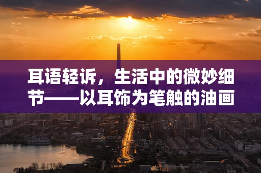 耳语轻诉，生活中的微妙细节——以耳饰为笔触的油画记忆
