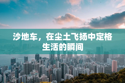 沙地车，在尘土飞扬中定格生活的瞬间