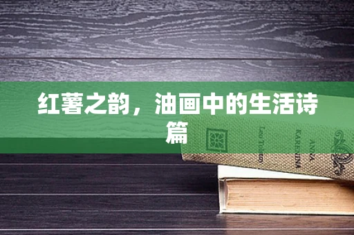红薯之韵，油画中的生活诗篇