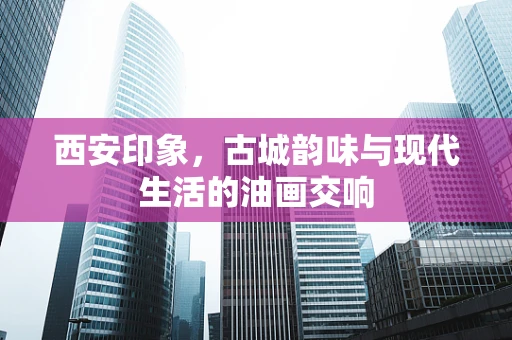 西安印象，古城韵味与现代生活的油画交响