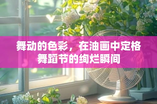 舞动的色彩，在油画中定格舞蹈节的绚烂瞬间