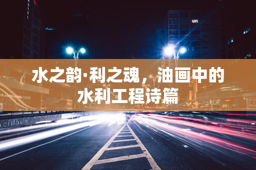 水之韵·利之魂，油画中的水利工程诗篇