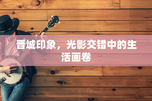 晋城印象，光影交错中的生活画卷