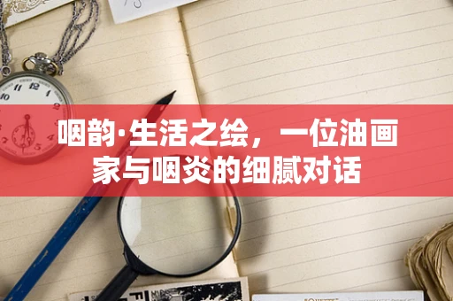 咽韵·生活之绘，一位油画家与咽炎的细腻对话