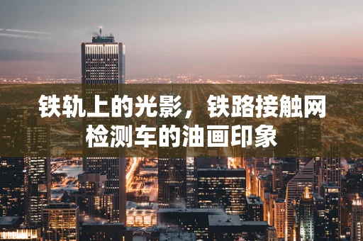 铁轨上的光影，铁路接触网检测车的油画印象