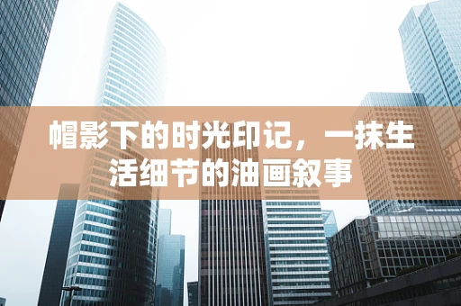帽影下的时光印记，一抹生活细节的油画叙事