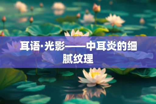 耳语·光影——中耳炎的细腻纹理