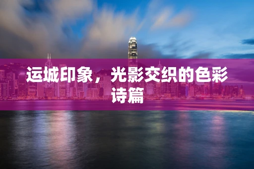 运城印象，光影交织的色彩诗篇
