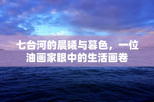 七台河的晨曦与暮色，一位油画家眼中的生活画卷