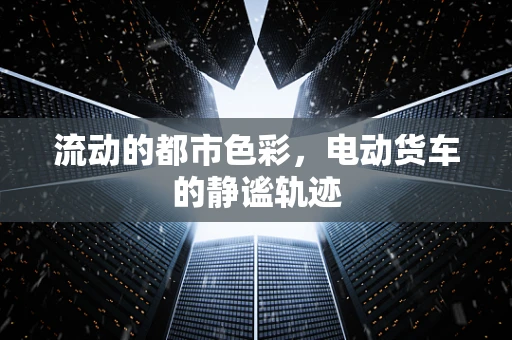 流动的都市色彩，电动货车的静谧轨迹