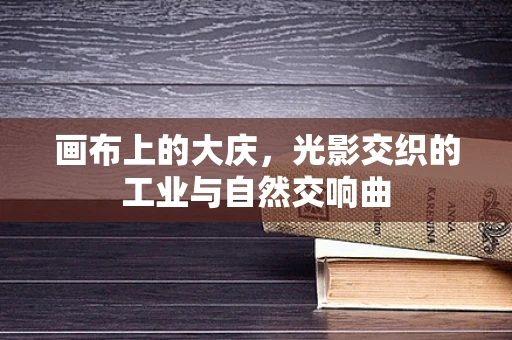 画布上的大庆，光影交织的工业与自然交响曲