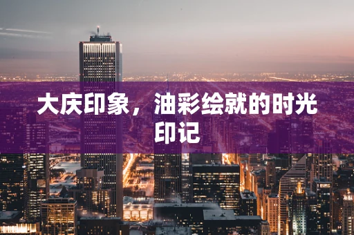 大庆印象，油彩绘就的时光印记