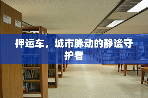押运车，城市脉动的静谧守护者