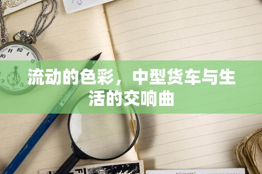 流动的色彩，中型货车与生活的交响曲