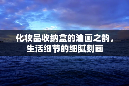 化妆品收纳盒的油画之韵，生活细节的细腻刻画