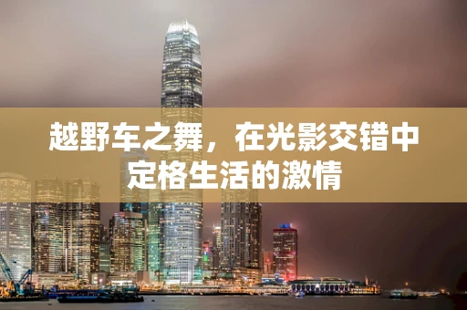 越野车之舞，在光影交错中定格生活的激情