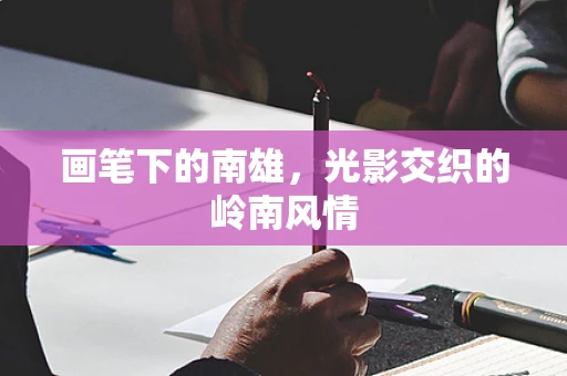 画笔下的南雄，光影交织的岭南风情