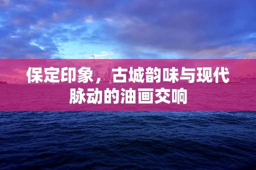 保定印象，古城韵味与现代脉动的油画交响