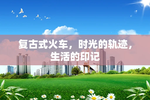 复古式火车，时光的轨迹，生活的印记
