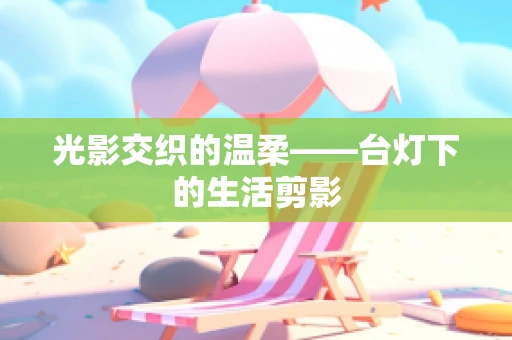 光影交织的温柔——台灯下的生活剪影