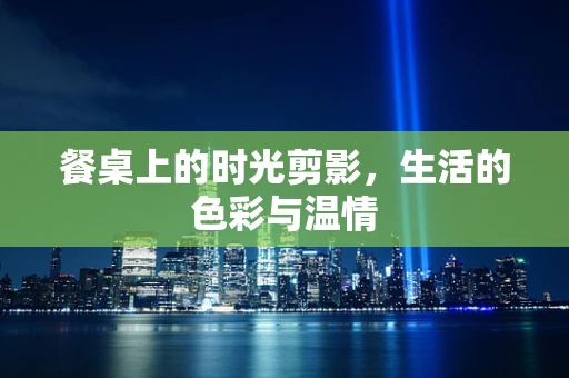 餐桌上的时光剪影，生活的色彩与温情