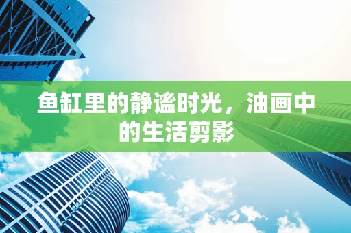 鱼缸里的静谧时光，油画中的生活剪影