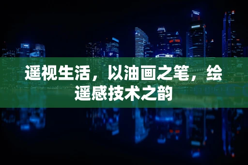 遥视生活，以油画之笔，绘遥感技术之韵