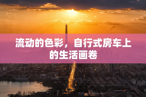 流动的色彩，自行式房车上的生活画卷