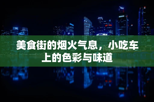 美食街的烟火气息，小吃车上的色彩与味道