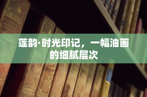 莲韵·时光印记，一幅油画的细腻层次